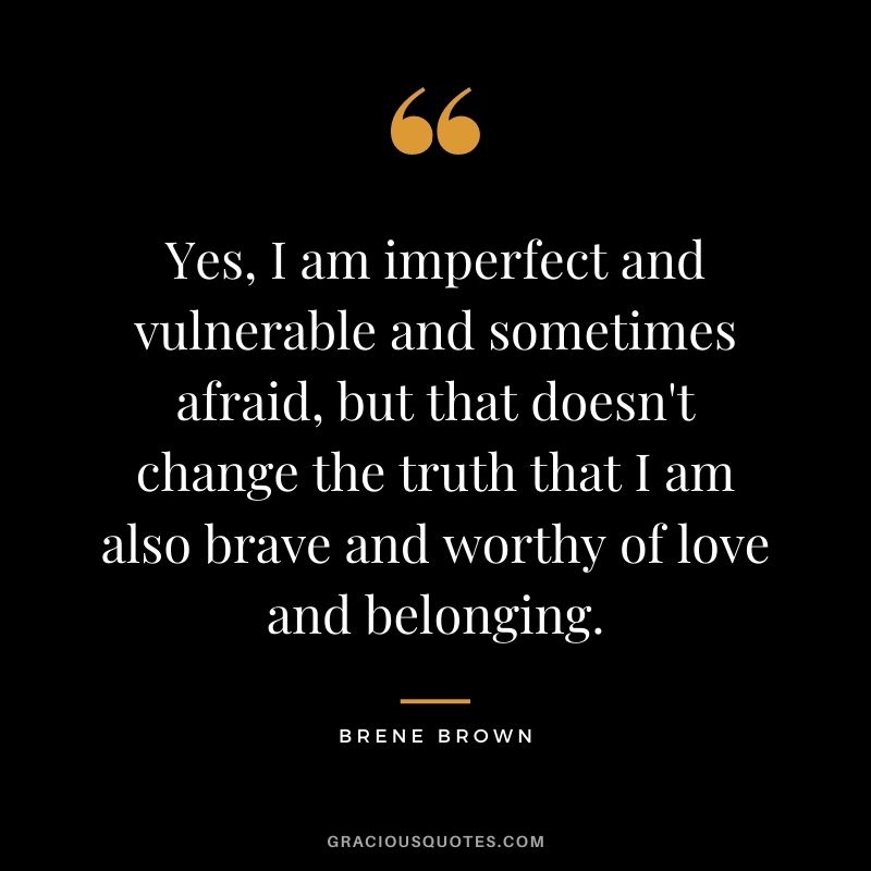 Yes, I am imperfect and vulnerable and sometimes afraid, but that doesn't change the truth that I am also brave and worthy of love and belonging. - Brene Brown