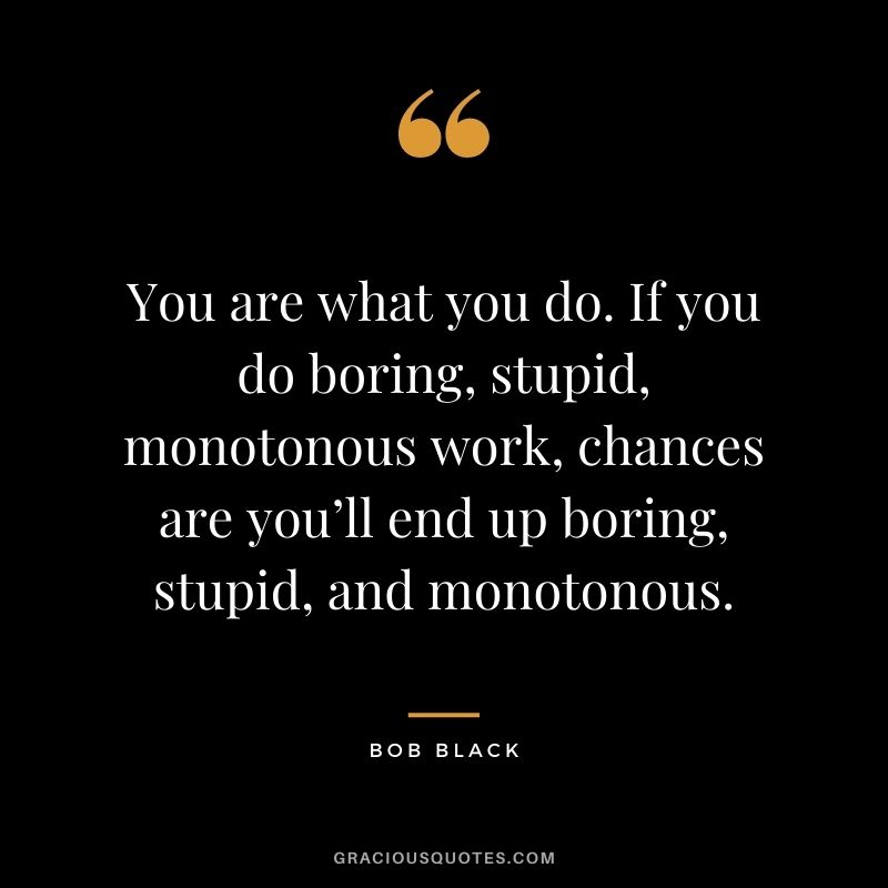 You are what you do. If you do boring, stupid, monotonous work, chances are you’ll end up boring, stupid, and monotonous. - Bob Black