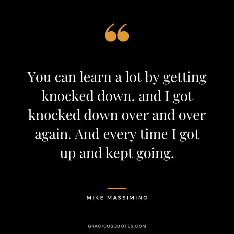 You can learn a lot by getting knocked down, and I got knocked down over and over again. And every time I got up and kept going.