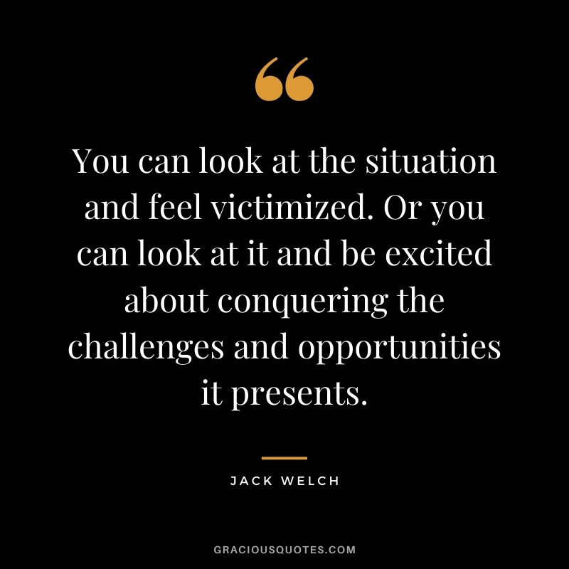 You can look at the situation and feel victimized. Or you can look at it and be excited about conquering the challenges and opportunities it presents.