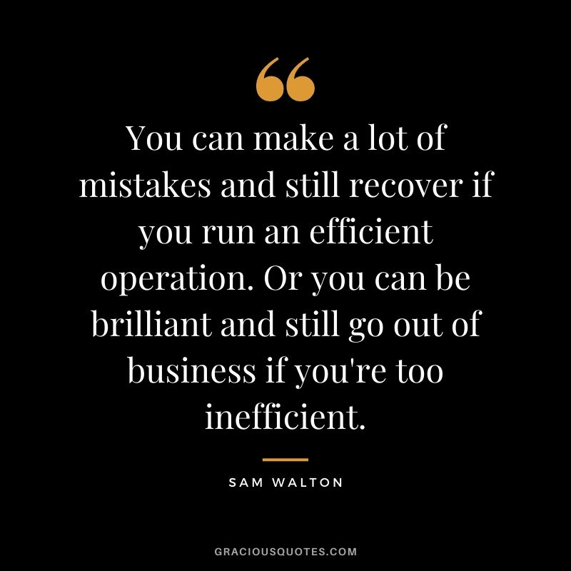 You can make a lot of mistakes and still recover if you run an efficient operation. Or you can be brilliant and still go out of business if you're too inefficient.