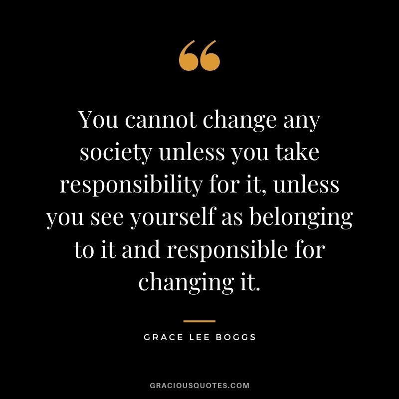 You cannot change any society unless you take responsibility for it, unless you see yourself as belonging to it and responsible for changing it. - Grace Lee Boggs