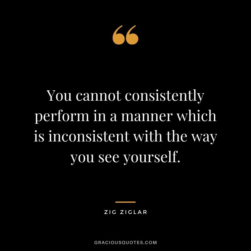 You cannot consistently perform in a manner which is inconsistent with the way you see yourself. - Zig Ziglar