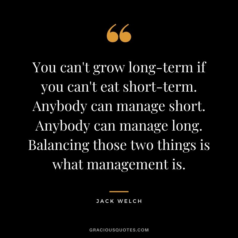 You can't grow long-term if you can't eat short-term. Anybody can manage short. Anybody can manage long. Balancing those two things is what management is.