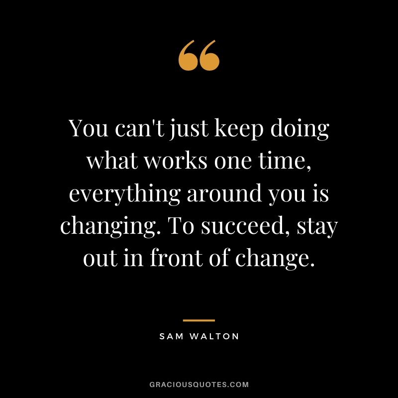You can't just keep doing what works one time, everything around you is changing. To succeed, stay out in front of change.