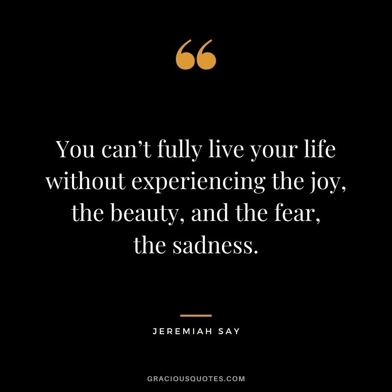 You can’t fully live your life without experiencing the joy, the beauty, and the fear, the sadness. - Jeremiah Say
