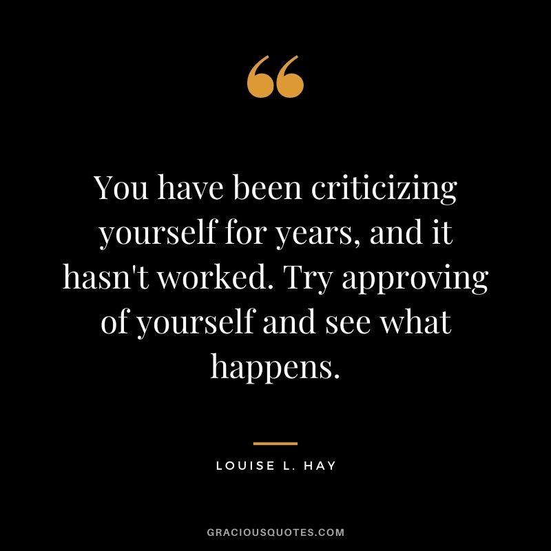 You have been criticizing yourself for years, and it hasn't worked. Try approving of yourself and see what happens. - Louise L. Hay