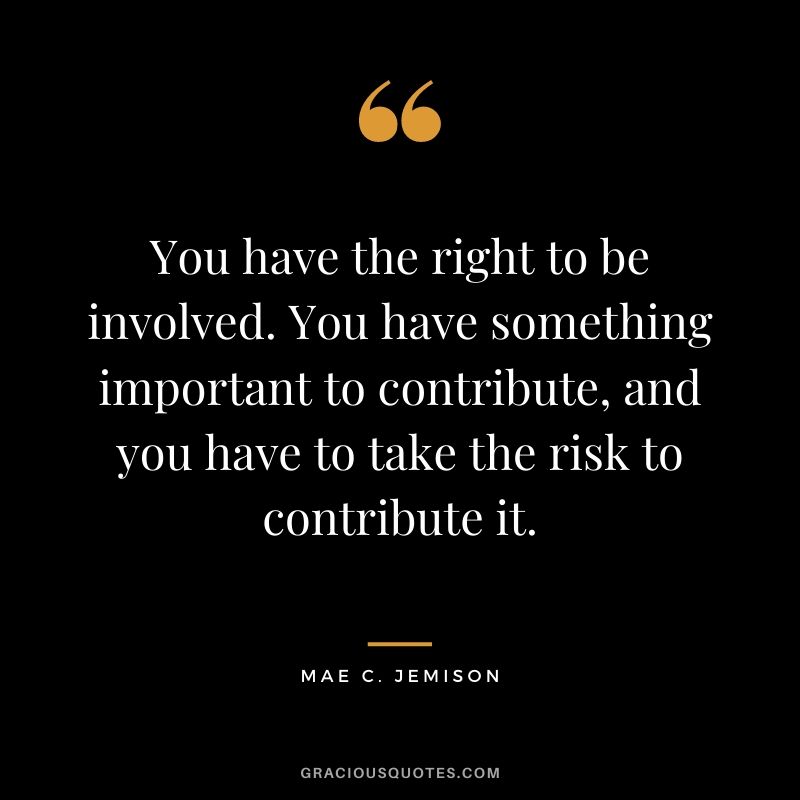You have the right to be involved. You have something important to contribute, and you have to take the risk to contribute it.