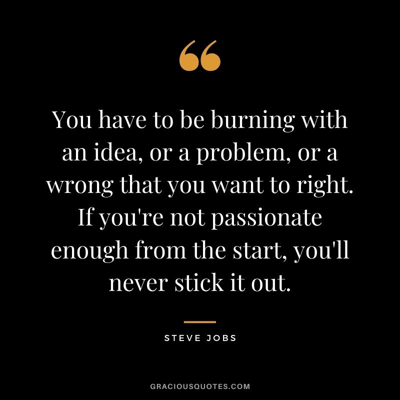 You have to be burning with an idea, or a problem, or a wrong that you want to right. If you're not passionate enough from the start, you'll never stick it out. - Steve Jobs