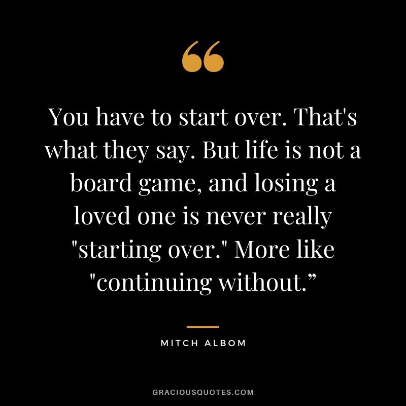 You have to start over. That's what they say. But life is not a board game, and losing a loved one is never really "starting over." More like "continuing without.”