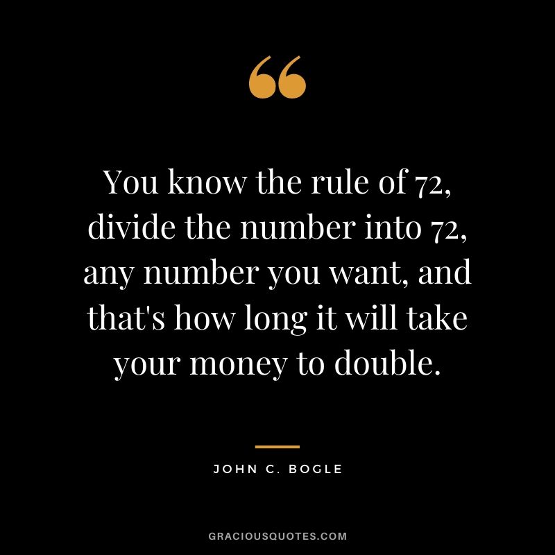 You know the rule of 72, divide the number into 72, any number you want, and that's how long it will take your money to double.