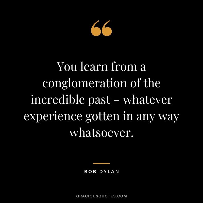 You learn from a conglomeration of the incredible past – whatever experience gotten in any way whatsoever.