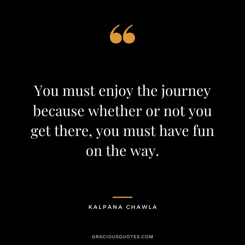 You must enjoy the journey because whether or not you get there, you must have fun on the way.
