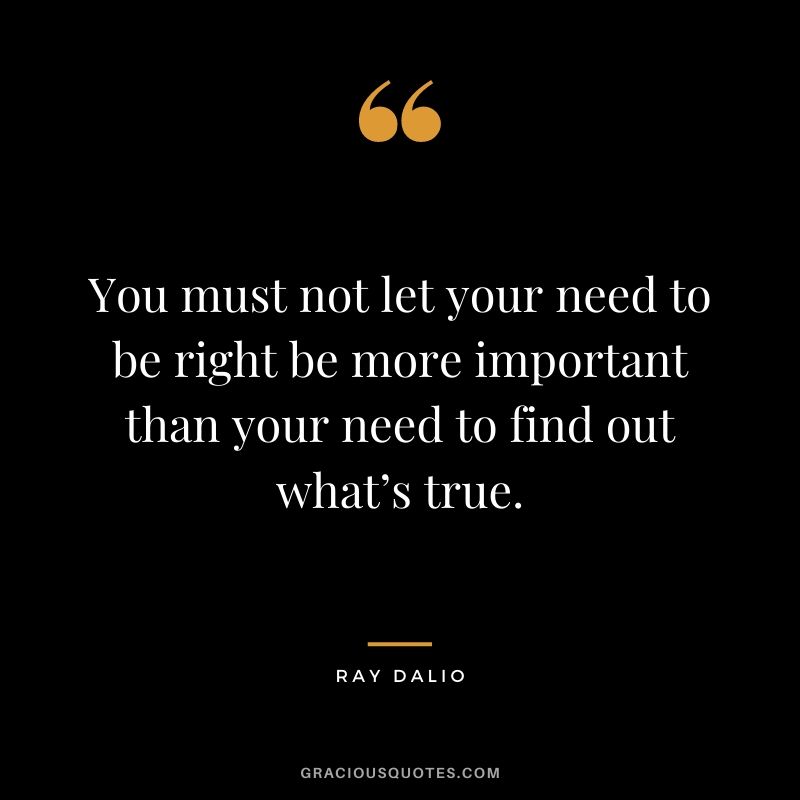 You must not let your need to be right be more important than your need to find out what’s true.