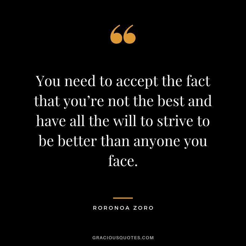 You need to accept the fact that you’re not the best and have all the will to strive to be better than anyone you face.