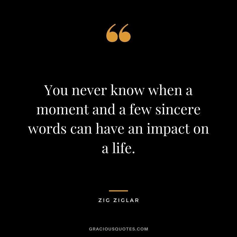 You never know when a moment and a few sincere words can have an impact on a life. - Zig Ziglar