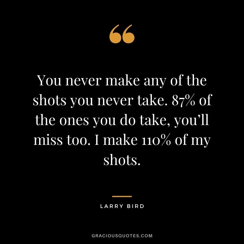 You never make any of the shots you never take. 87% of the ones you do take, you’ll miss too. I make 110% of my shots.