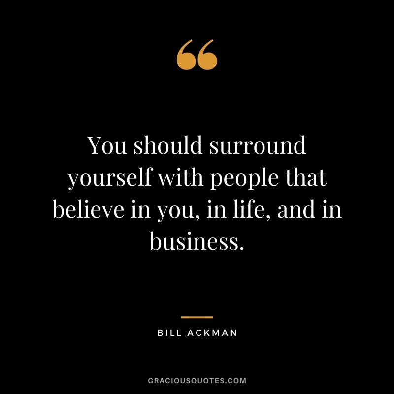 You should surround yourself with people that believe in you, in life, and in business.