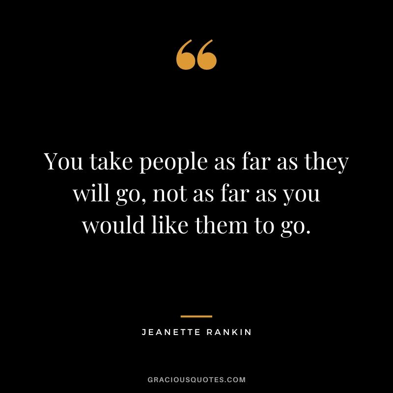 You take people as far as they will go, not as far as you would like them to go. - Jeanette Rankin