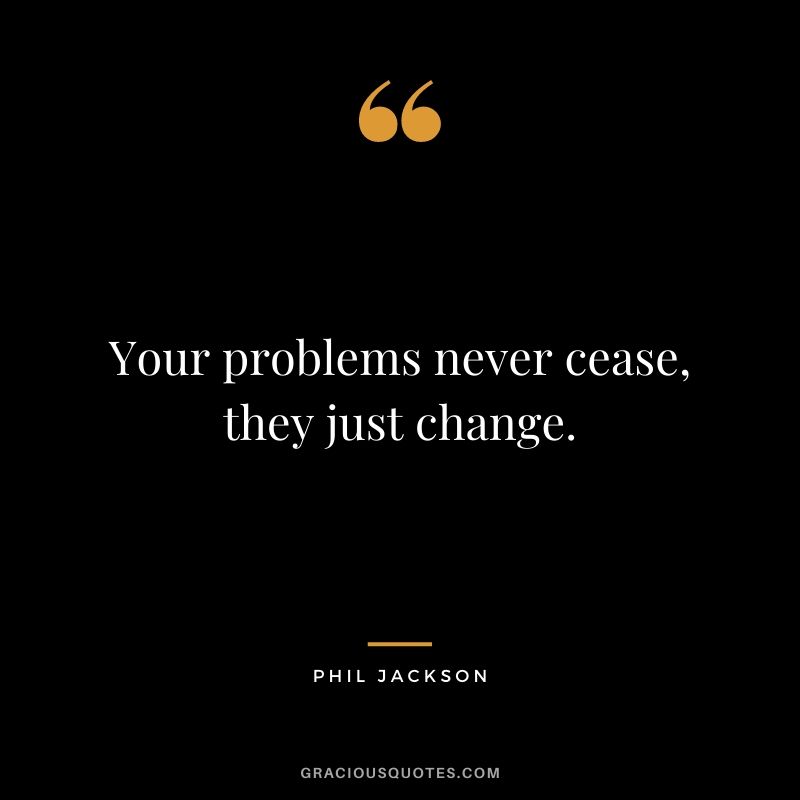 Your problems never cease, they just change.