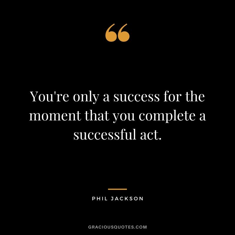 You're only a success for the moment that you complete a successful act.