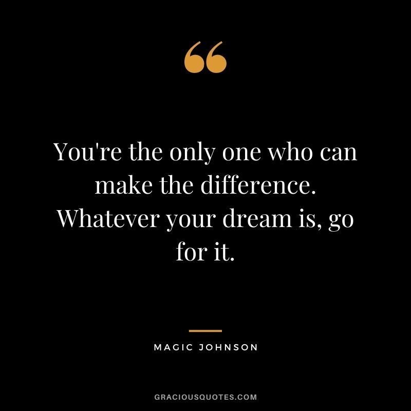 You're the only one who can make the difference. Whatever your dream is, go for it.