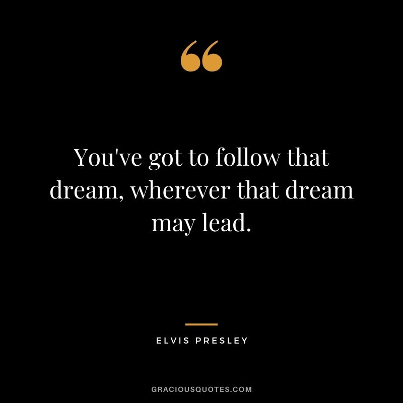 You've got to follow that dream, wherever that dream may lead.