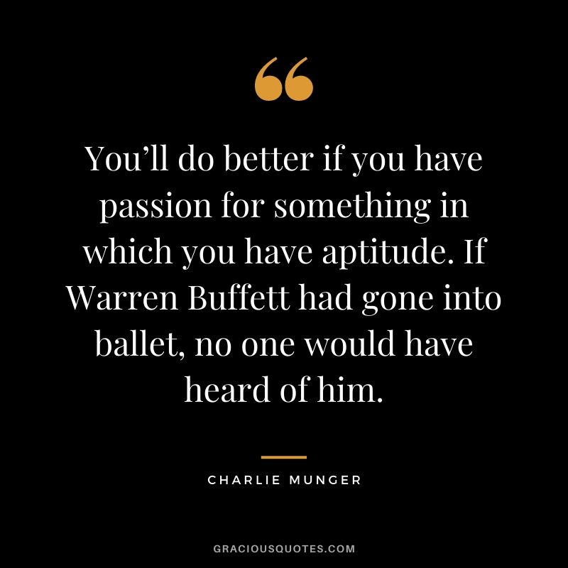 You’ll do better if you have passion for something in which you have aptitude. If Warren Buffett had gone into ballet, no one would have heard of him.