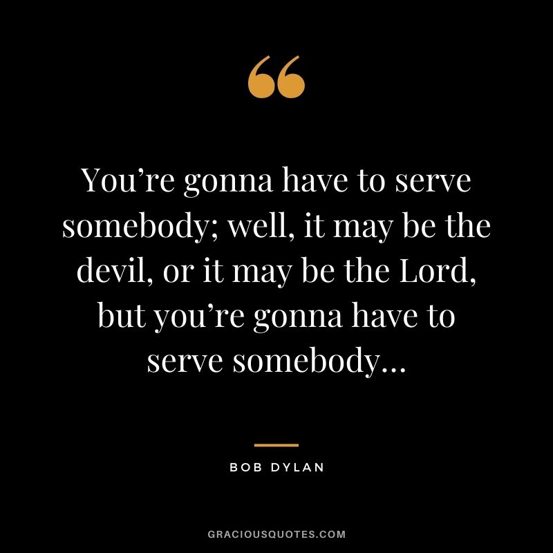 You’re gonna have to serve somebody; well, it may be the devil, or it may be the Lord, but you’re gonna have to serve somebody…