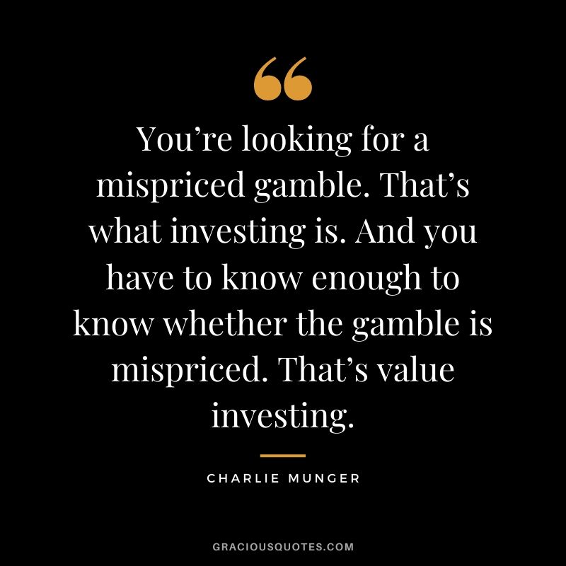 You’re looking for a mispriced gamble. That’s what investing is. And you have to know enough to know whether the gamble is mispriced. That’s value investing.