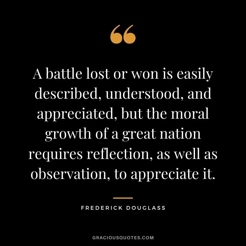 A battle lost or won is easily described, understood, and appreciated, but the moral growth of a great nation requires reflection, as well as observation, to appreciate it.