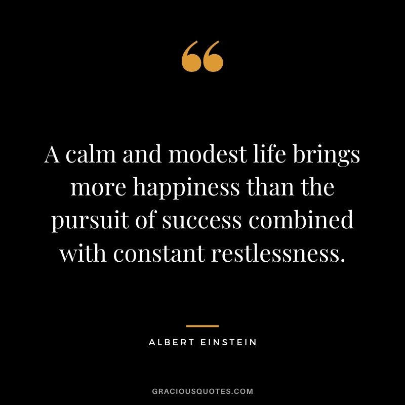 A calm and modest life brings more happiness than the pursuit of success combined with constant restlessness. - Albert Einstein