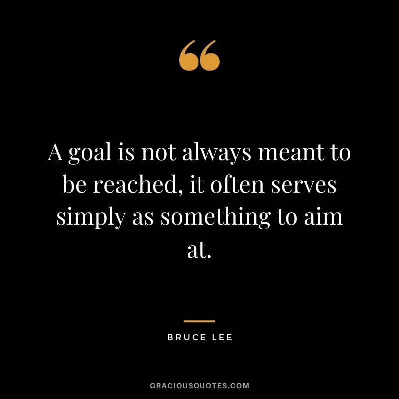 A goal is not always meant to be reached, it often serves simply as something to aim at. - Bruce Lee