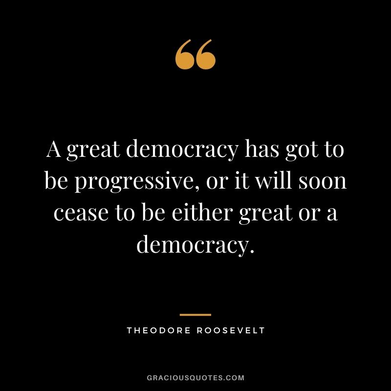 A great democracy has got to be progressive, or it will soon cease to be either great or a democracy.
