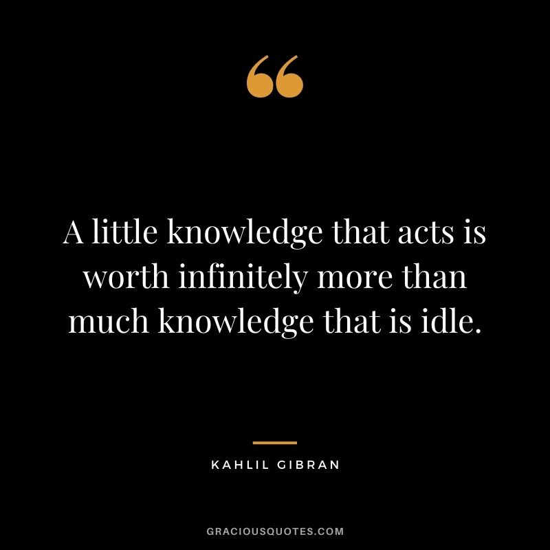 A little knowledge that acts is worth infinitely more than much knowledge that is idle.