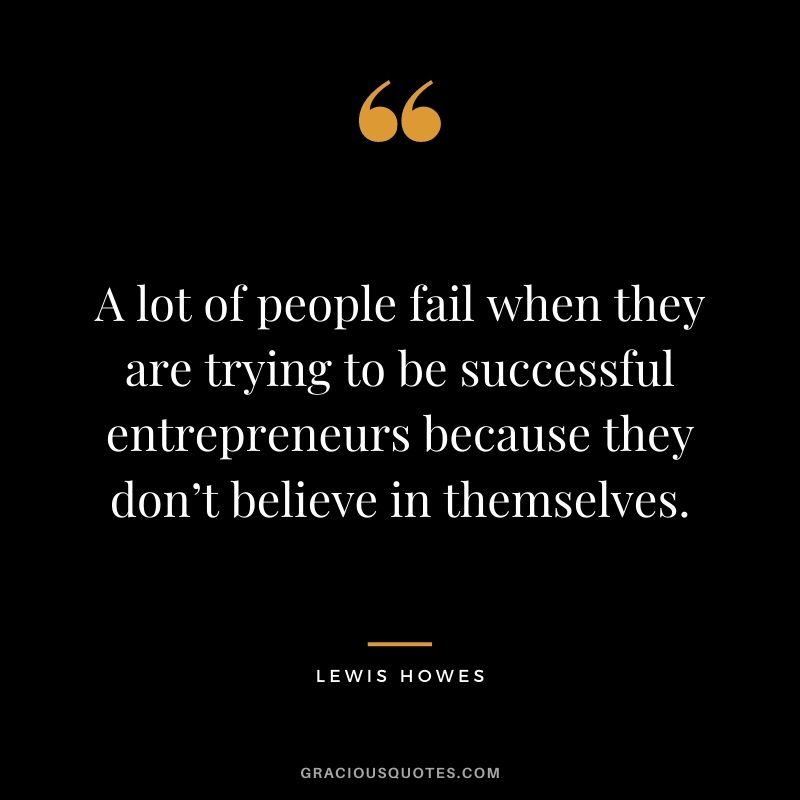 A lot of people fail when they are trying to be successful entrepreneurs because they don’t believe in themselves.
