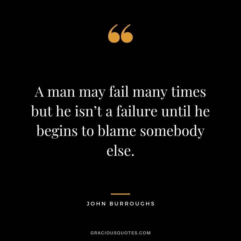 A man may fail many times but he isn’t a failure until he begins to blame somebody else. - John Burroughs
