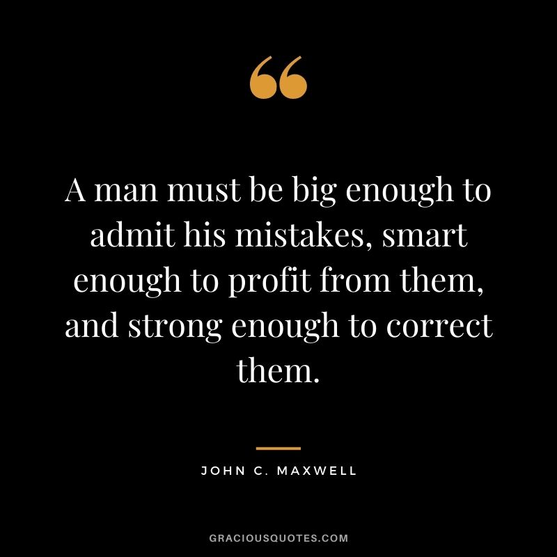 A man must be big enough to admit his mistakes, smart enough to profit from them, and strong enough to correct them. - John C. Maxwell
