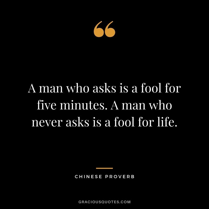 A man who asks is a fool for five minutes. A man who never asks is a fool for life. - Chinese Proverb