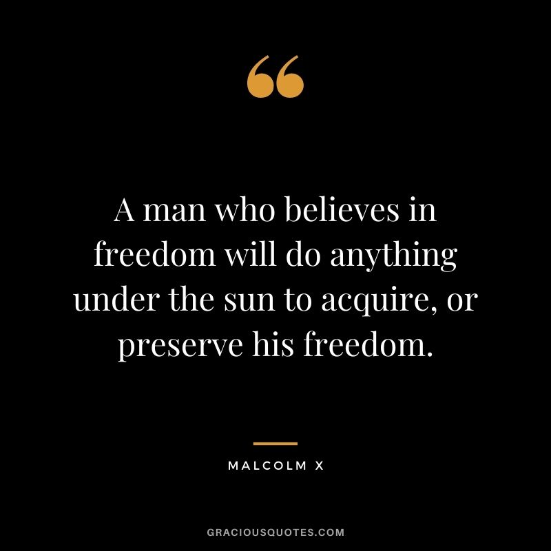 A man who believes in freedom will do anything under the sun to acquire, or preserve his freedom. - Malcolm X
