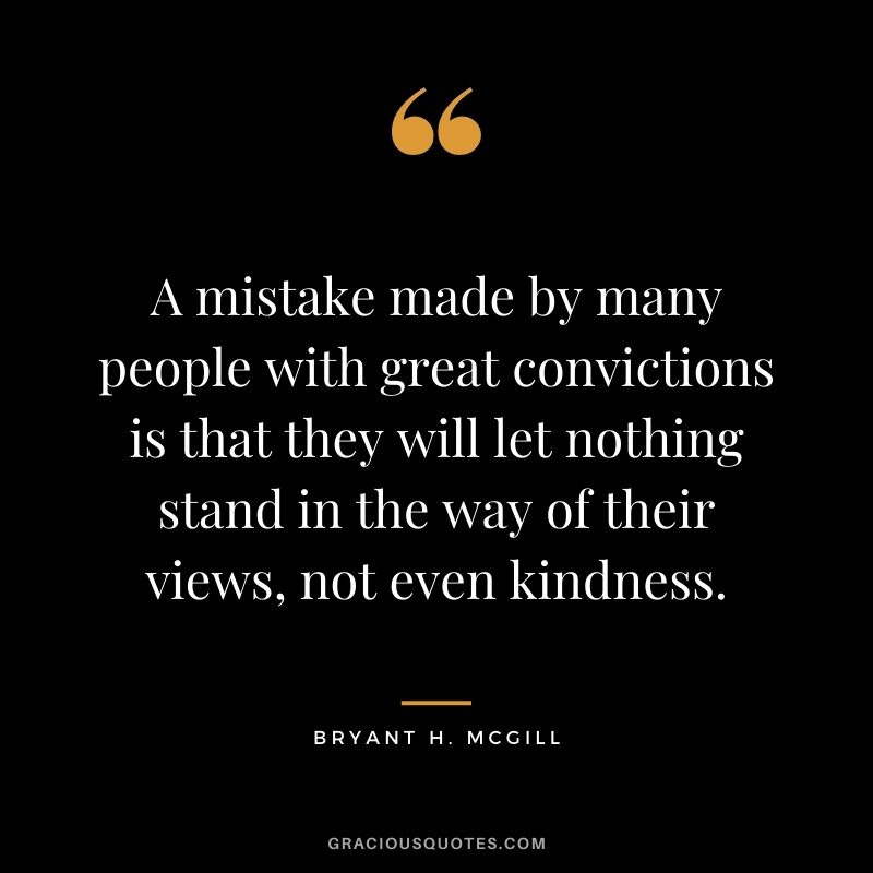 A mistake made by many people with great convictions is that they will let nothing stand in the way of their views, not even kindness.