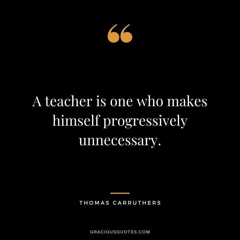 A teacher is one who makes himself progressively unnecessary. - Thomas Carruthers