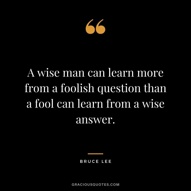 A wise man can learn more from a foolish question than a fool can learn from a wise answer. - Bruce Lee