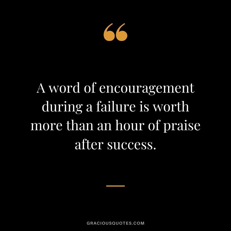 A word of encouragement during a failure is worth more than an hour of praise after success.