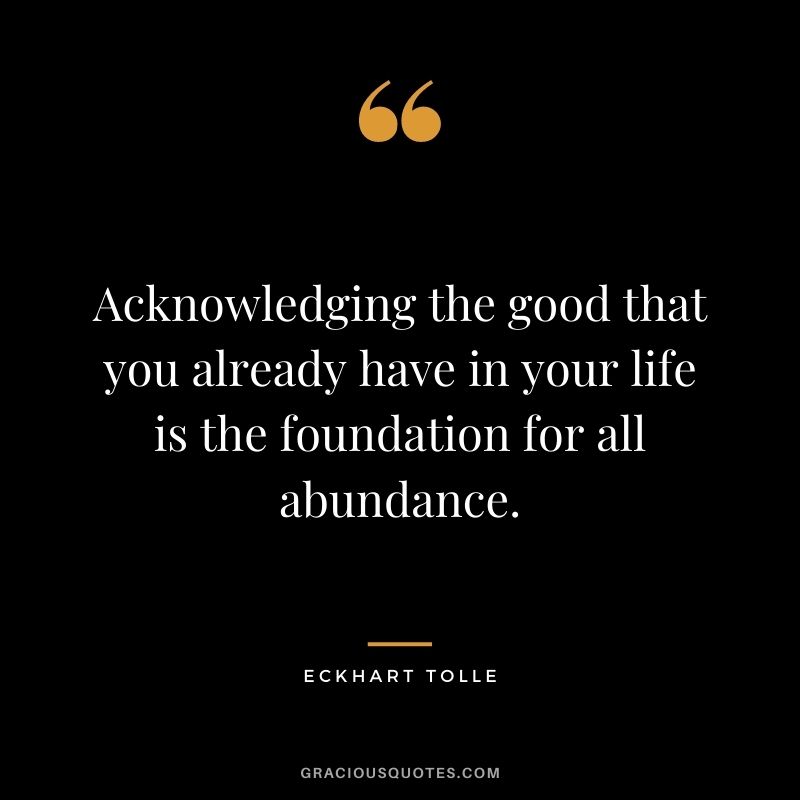 Acknowledging the good that you already have in your life is the foundation for all abundance. - Eckhart Tolle