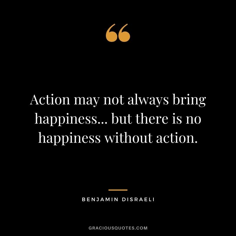 Action may not always bring happiness... but there is no happiness without action. - Benjamin Disraeli