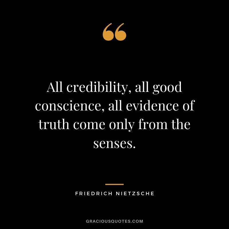 All credibility, all good conscience, all evidence of truth come only from the senses. - Friedrich Nietzsche
