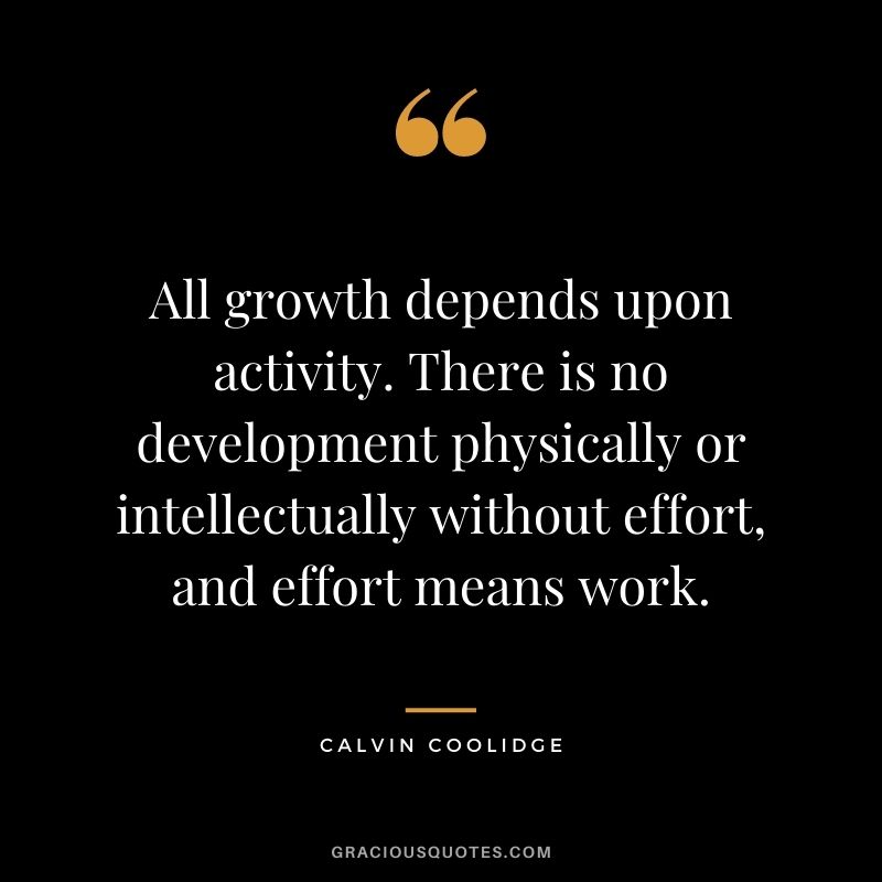 All growth depends upon activity. There is no development physically or intellectually without effort, and effort means work. – Calvin Coolidge