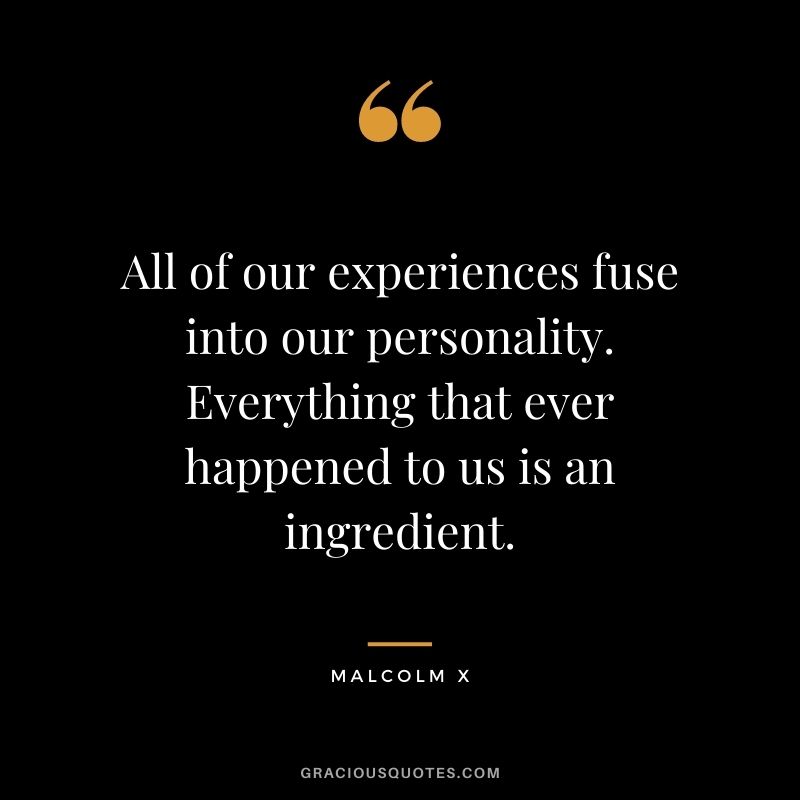 All of our experiences fuse into our personality. Everything that ever happened to us is an ingredient.