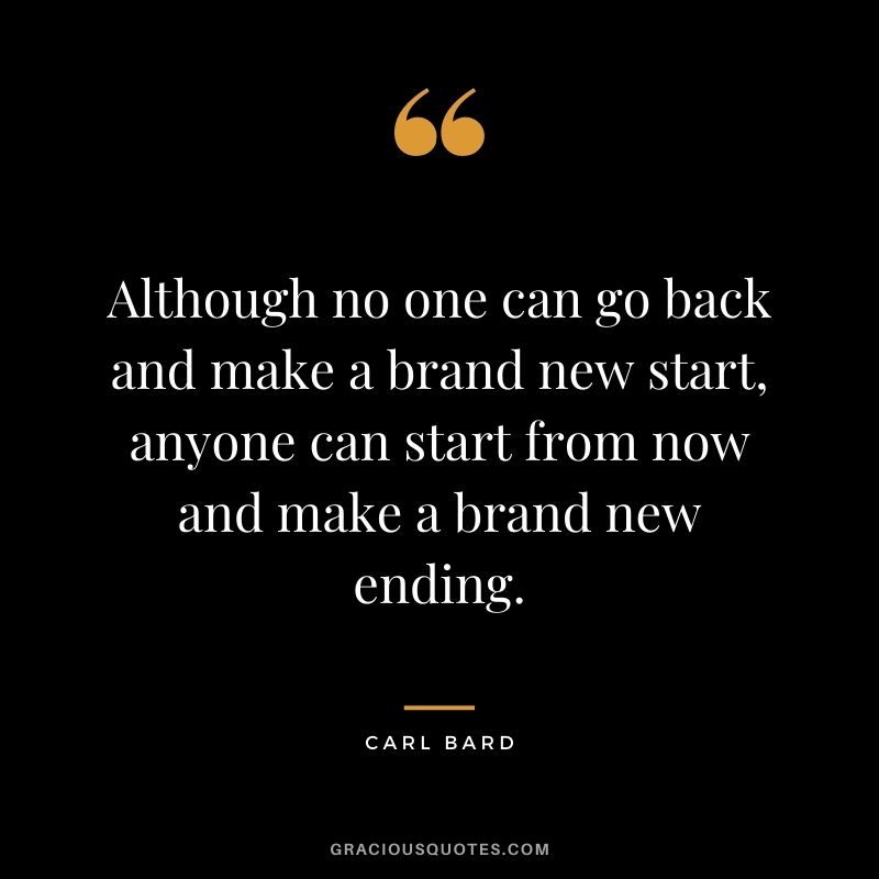 Although no one can go back and make a brand new start, anyone can start from now and make a brand new ending. - Carl Bard